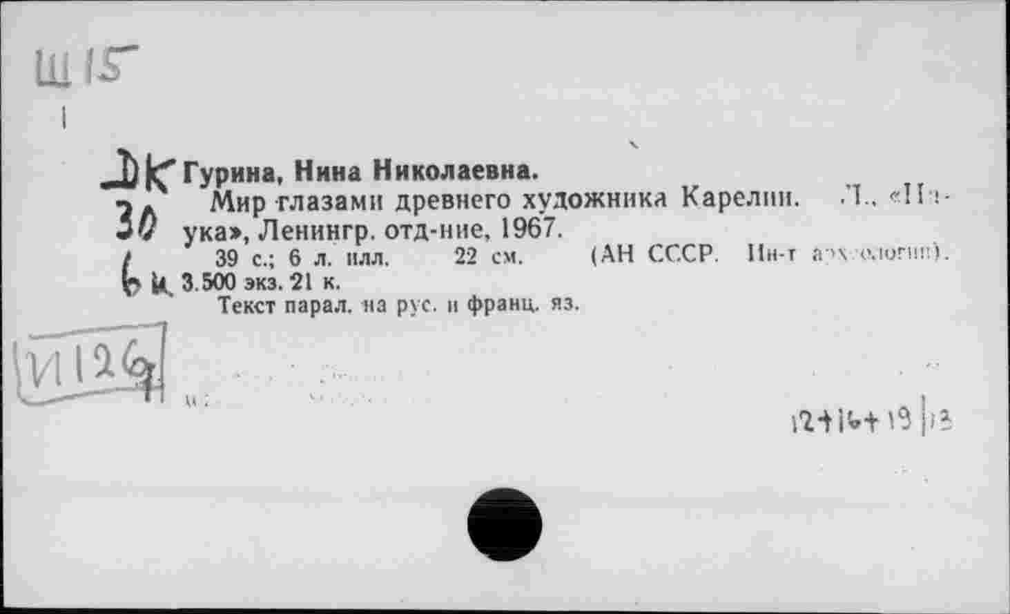 ﻿Ш
Л^Гурина, Нина Николаевна.
п. Мир глазами древнего художника Карелин. Л.. «Пі-і0 ука», Ленингр. отд-ние, 1967.
(	39 с.; 6 л. илл. 22 см. (АН СССР. Ин-т археологии).
U. 3.500 экз. 21 к.
Текст парал. на рус. и франц, яз.
